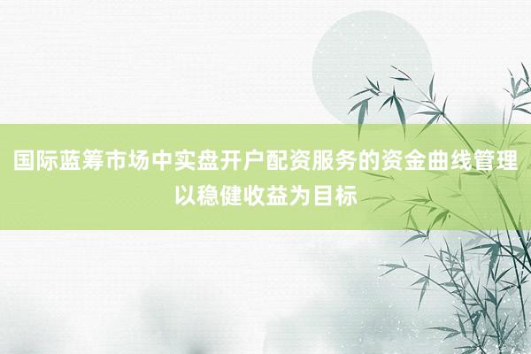 国际蓝筹市场中实盘开户配资服务的资金曲线管理以稳健收益为目标