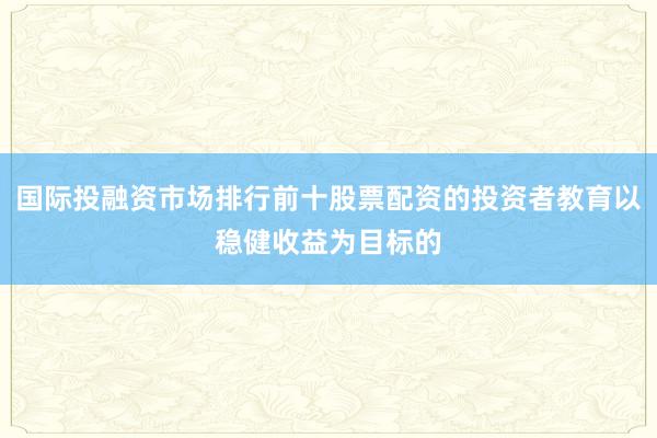 国际投融资市场排行前十股票配资的投资者教育以稳健收益为目标的