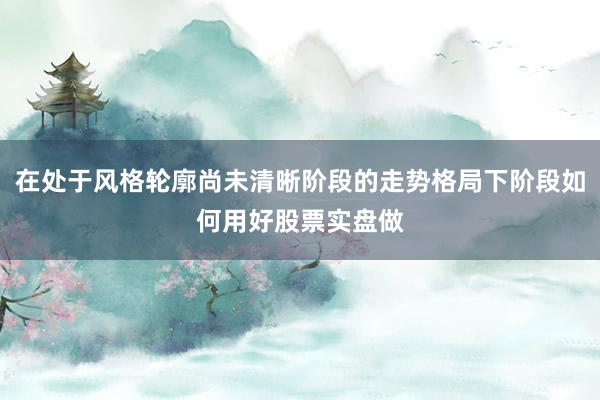 在处于风格轮廓尚未清晰阶段的走势格局下阶段如何用好股票实盘做
