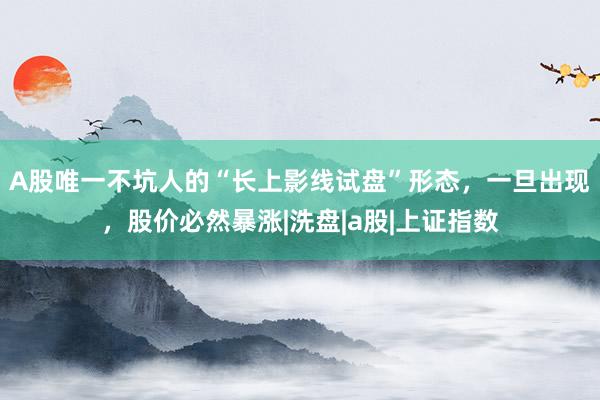 A股唯一不坑人的“长上影线试盘”形态，一旦出现，股价必然暴涨|洗盘|a股|上证指数