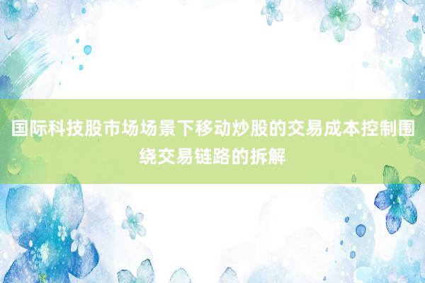 国际科技股市场场景下移动炒股的交易成本控制围绕交易链路的拆解
