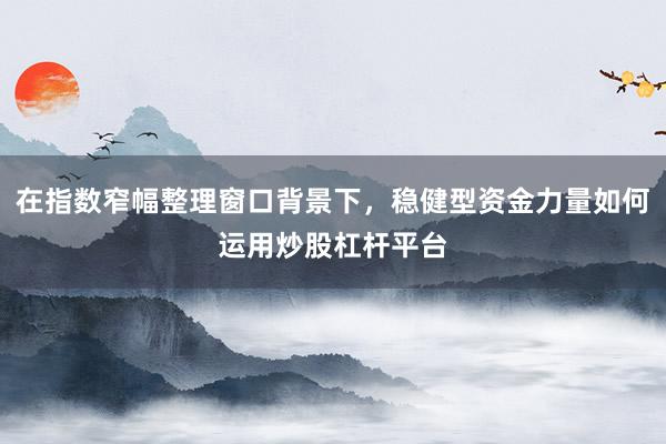 在指数窄幅整理窗口背景下，稳健型资金力量如何运用炒股杠杆平台