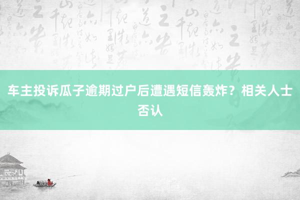 车主投诉瓜子逾期过户后遭遇短信轰炸？相关人士否认