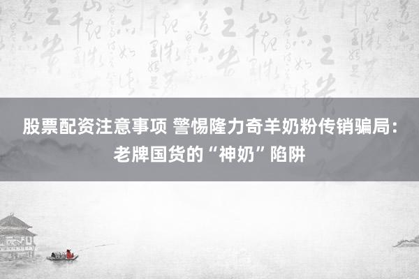 股票配资注意事项 警惕隆力奇羊奶粉传销骗局：老牌国货的“神奶”陷阱