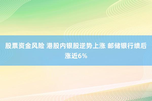 股票资金风险 港股内银股逆势上涨 邮储银行绩后涨近6%