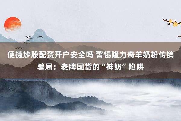 便捷炒股配资开户安全吗 警惕隆力奇羊奶粉传销骗局：老牌国货的“神奶”陷阱