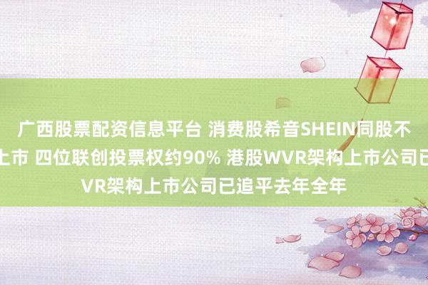 广西股票配资信息平台 消费股希音SHEIN同股不同权架构赴港上市 四位联创投票权约90% 港股WVR架构上市公司已追平去年全年