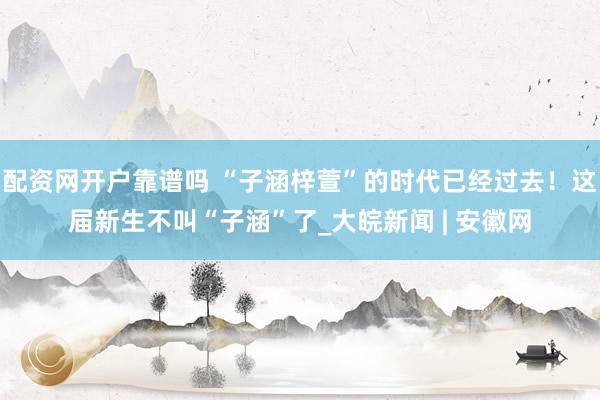配资网开户靠谱吗 “子涵梓萱”的时代已经过去！这届新生不叫“子涵”了_大皖新闻 | 安徽网