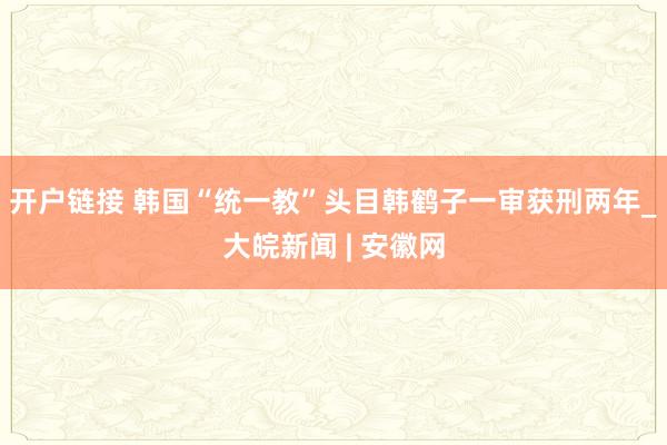 开户链接 韩国“统一教”头目韩鹤子一审获刑两年_大皖新闻 | 安徽网