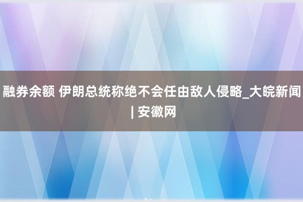 融券余额 伊朗总统称绝不会任由敌人侵略_大皖新闻 | 安徽网