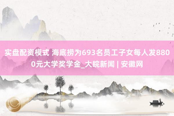 实盘配资模式 海底捞为693名员工子女每人发8800元大学奖学金_大皖新闻 | 安徽网