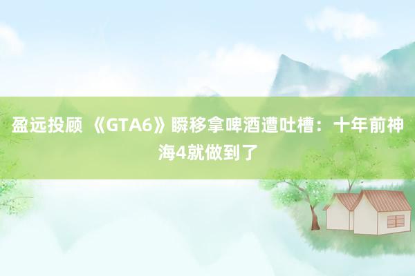 盈远投顾 《GTA6》瞬移拿啤酒遭吐槽：十年前神海4就做到了