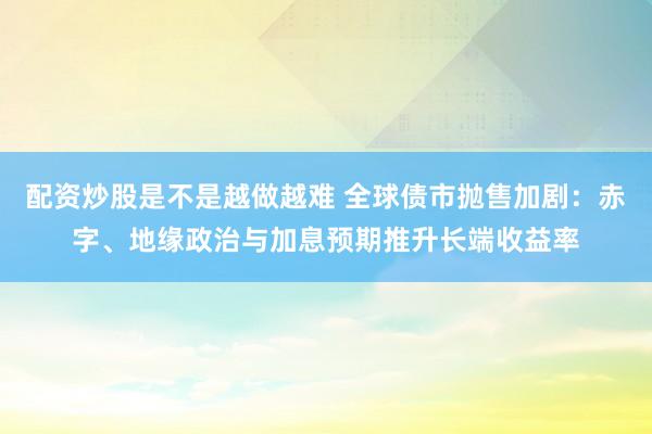 配资炒股是不是越做越难 全球债市抛售加剧：赤字、地缘政治与加息预期推升长端收益率