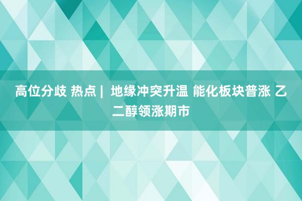 高位分歧 热点 |  地缘冲突升温 能化板块普涨 乙二醇领涨期市