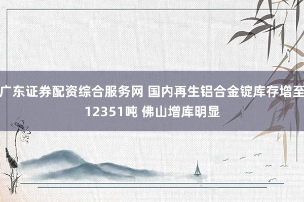 广东证券配资综合服务网 国内再生铝合金锭库存增至12351吨 佛山增库明显