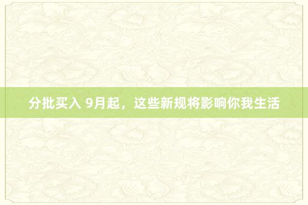分批买入 9月起，这些新规将影响你我生活