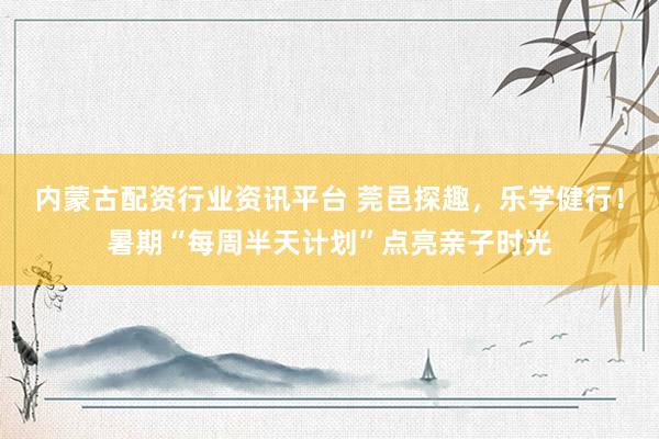 内蒙古配资行业资讯平台 莞邑探趣，乐学健行！暑期“每周半天计划”点亮亲子时光
