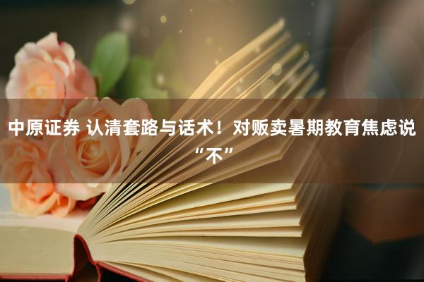 中原证券 认清套路与话术！对贩卖暑期教育焦虑说“不”
