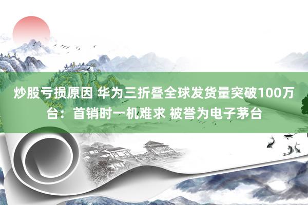 炒股亏损原因 华为三折叠全球发货量突破100万台：首销时一机难求 被誉为电子茅台