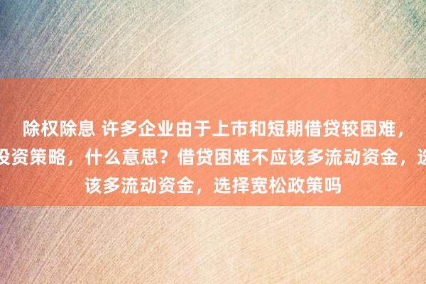 除权除息 许多企业由于上市和短期借贷较困难，常采用紧缩的投资策略，什么意思？借贷困难不应该多流动资金，选择宽松政策吗
