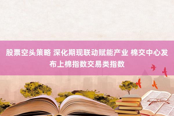 股票空头策略 深化期现联动赋能产业 棉交中心发布上棉指数交易类指数