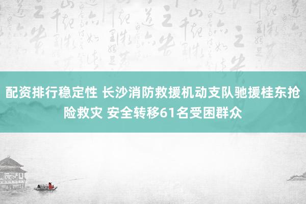 配资排行稳定性 长沙消防救援机动支队驰援桂东抢险救灾 安全转移61名受困群众