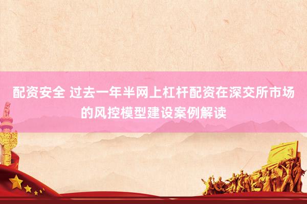 配资安全 过去一年半网上杠杆配资在深交所市场的风控模型建设案例解读