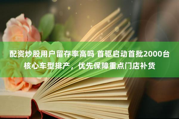 配资炒股用户留存率高吗 首驱启动首批2000台核心车型排产，优先保障重点门店补货