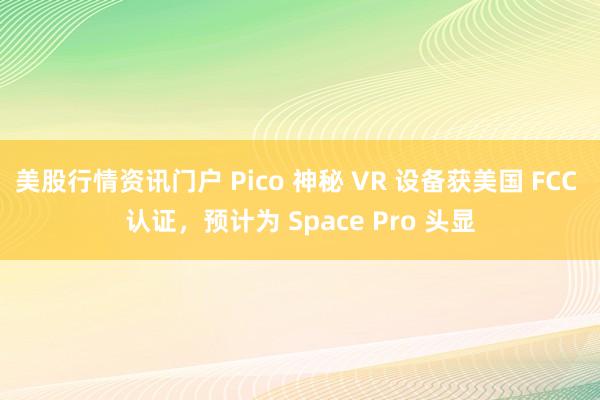 美股行情资讯门户 Pico 神秘 VR 设备获美国 FCC 认证，预计为 Space Pro 头显