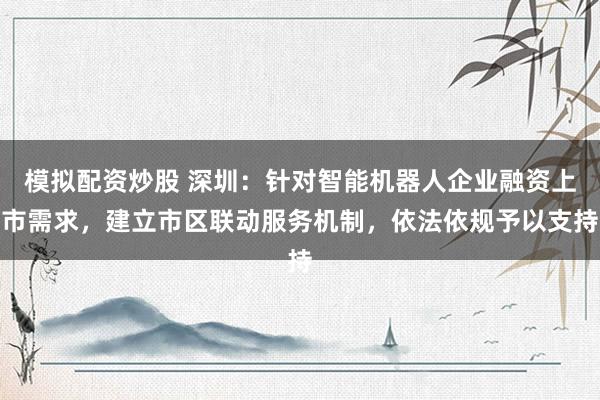 模拟配资炒股 深圳：针对智能机器人企业融资上市需求，建立市区联动服务机制，依法依规予以支持