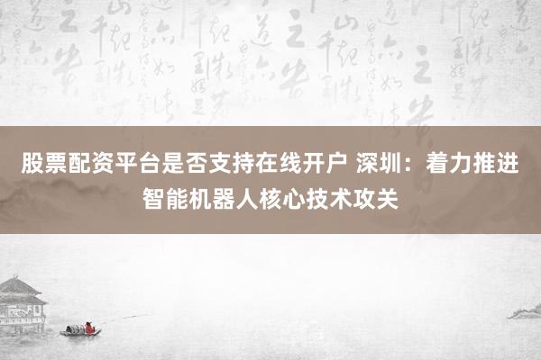 股票配资平台是否支持在线开户 深圳：着力推进智能机器人核心技术攻关