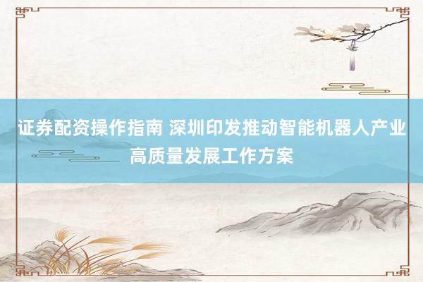 证券配资操作指南 深圳印发推动智能机器人产业高质量发展工作方案