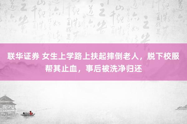 联华证券 女生上学路上扶起摔倒老人，脱下校服帮其止血，事后被洗净归还