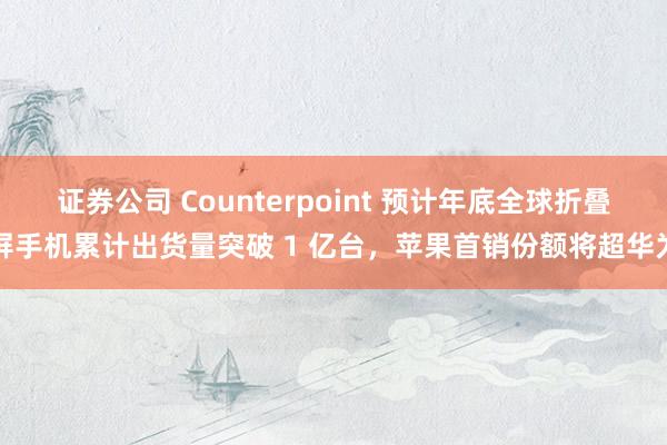 证券公司 Counterpoint 预计年底全球折叠屏手机累计出货量突破 1 亿台，苹果首销份额将超华为