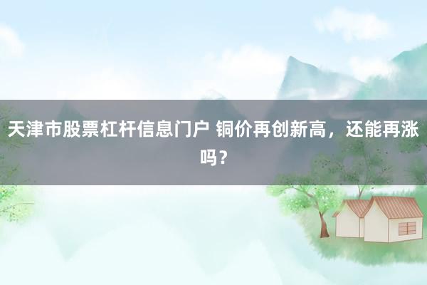 天津市股票杠杆信息门户 铜价再创新高，还能再涨吗？