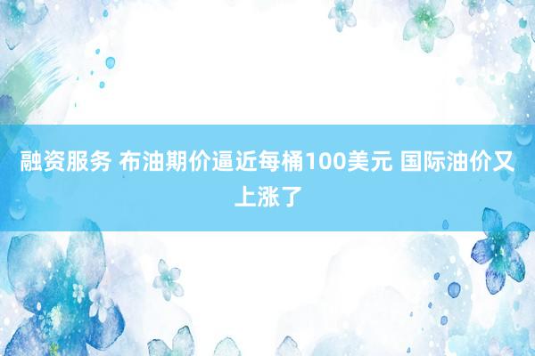 融资服务 布油期价逼近每桶100美元 国际油价又上涨了