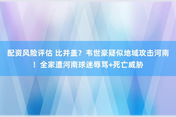 配资风险评估 比井盖？韦世豪疑似地域攻击河南！全家遭河南球迷辱骂+死亡威胁
