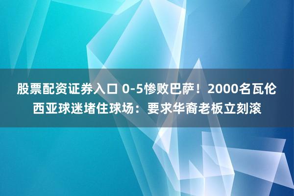 股票配资证券入口 0-5惨败巴萨！2000名瓦伦西亚球迷堵住球场：要求华裔老板立刻滚