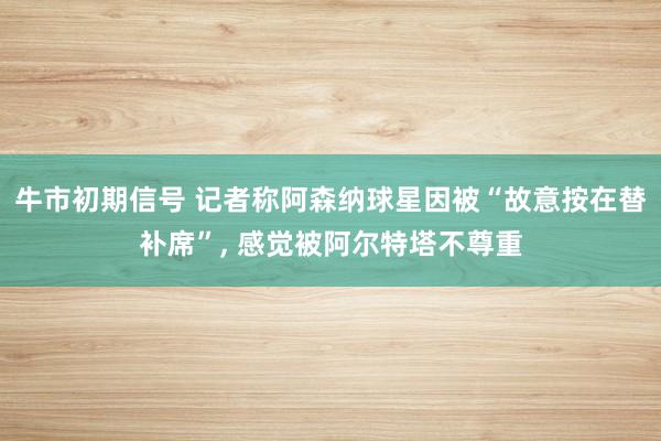 牛市初期信号 记者称阿森纳球星因被“故意按在替补席”, 感觉被阿尔特塔不尊重