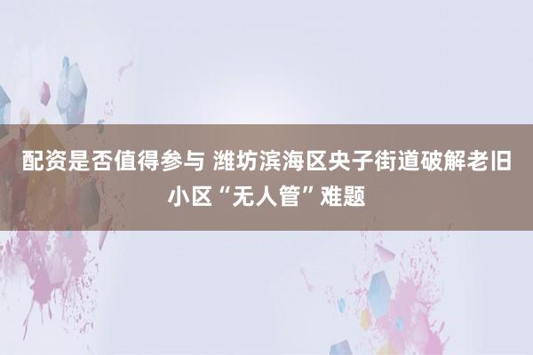 配资是否值得参与 潍坊滨海区央子街道破解老旧小区“无人管”难题