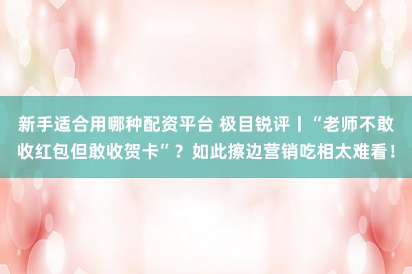 新手适合用哪种配资平台 极目锐评丨“老师不敢收红包但敢收贺卡”?如此擦边营销吃相太难看!
