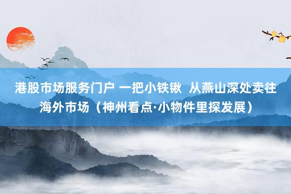 港股市场服务门户 一把小铁锹  从燕山深处卖往海外市场（神州看点·小物件里探发展）