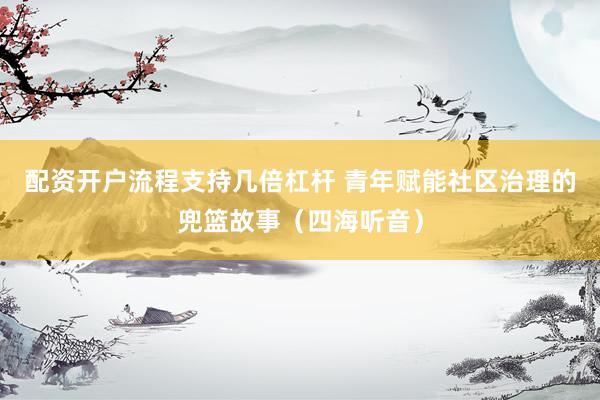 配资开户流程支持几倍杠杆 青年赋能社区治理的兜篮故事（四海听音）