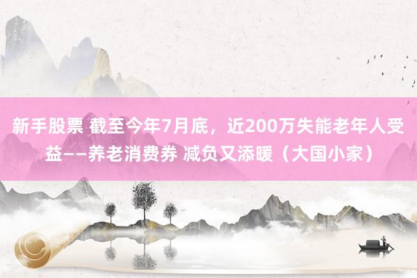 新手股票 截至今年7月底，近200万失能老年人受益——养老消费券 减负又添暖（大国小家）
