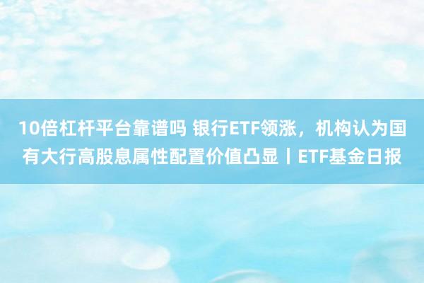10倍杠杆平台靠谱吗 银行ETF领涨，机构认为国有大行高股息属性配置价值凸显丨ETF基金日报