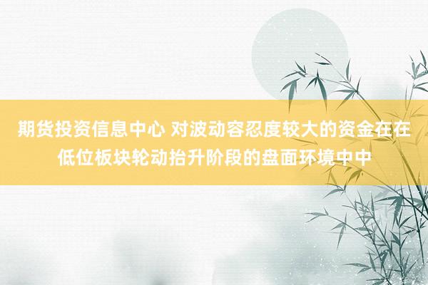 期货投资信息中心 对波动容忍度较大的资金在在低位板块轮动抬升阶段的盘面环境中中