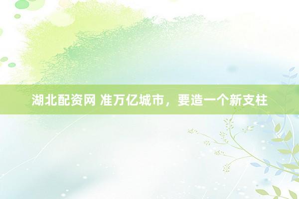 湖北配资网 准万亿城市，要造一个新支柱