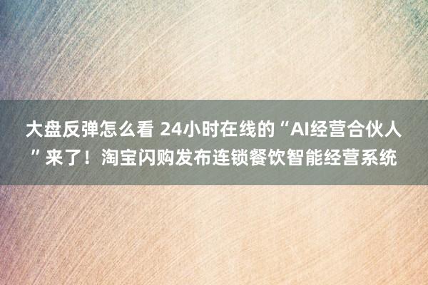 大盘反弹怎么看 24小时在线的“AI经营合伙人”来了！淘宝闪购发布连锁餐饮智能经营系统