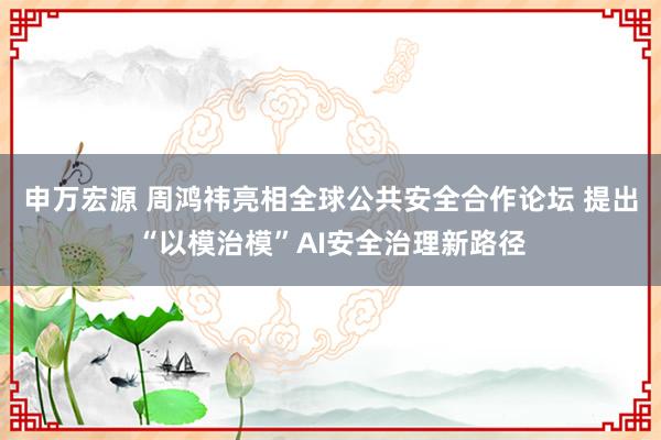 申万宏源 周鸿祎亮相全球公共安全合作论坛 提出“以模治模”AI安全治理新路径