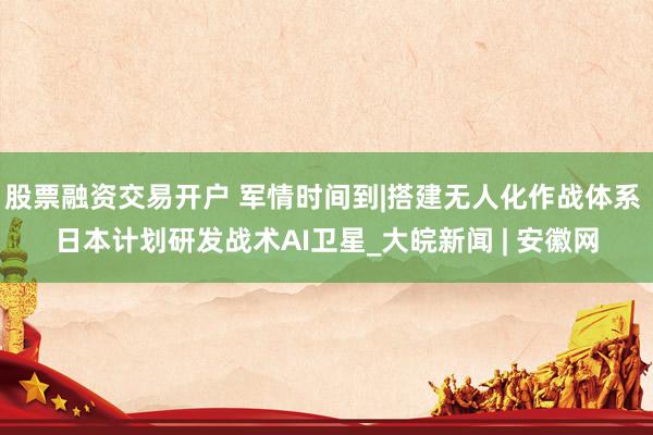 股票融资交易开户 军情时间到|搭建无人化作战体系 日本计划研发战术AI卫星_大皖新闻 | 安徽网